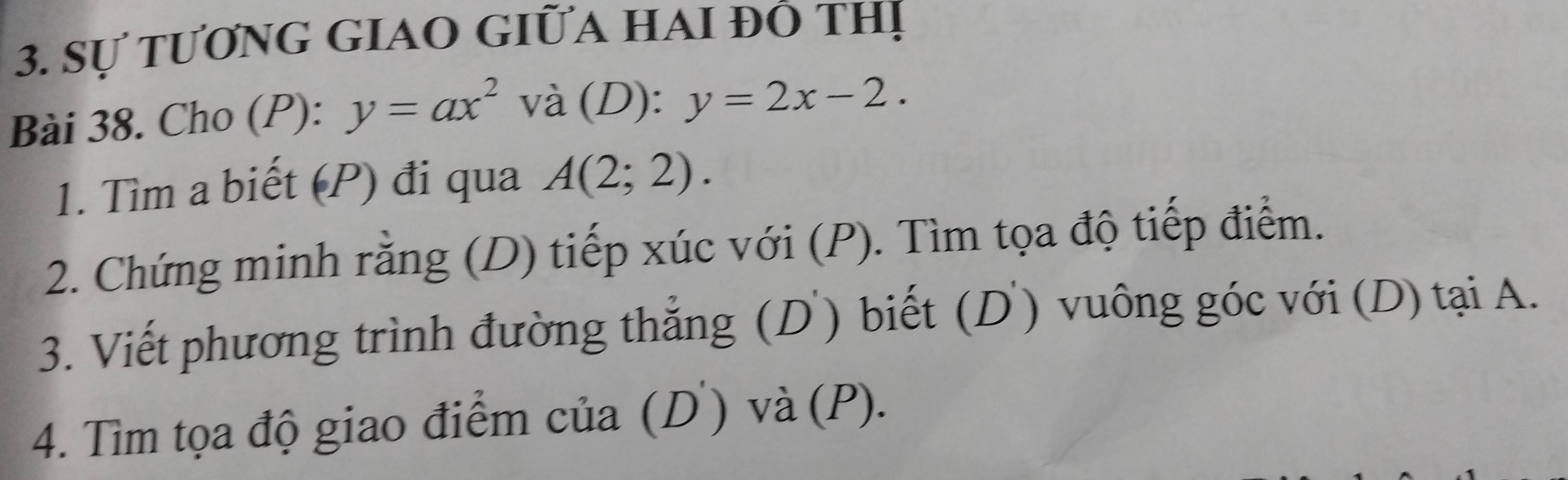 Sự tươnG GiAO GIữA HAI Đô thị 
Bài 38. Cho (P): y=ax^2 và (D): y=2x-2. 
1. Tìm a biết (P) đi qua A(2;2). 
2. Chứng minh rằng (D) tiếp xúc với (P). Tìm tọa độ tiếp điểm. 
3. Viết phương trình đường thẳng (D) biết (D) vuông góc với (D) tại A. 
4. Tìm tọa độ giao điểm của (D) và (P).