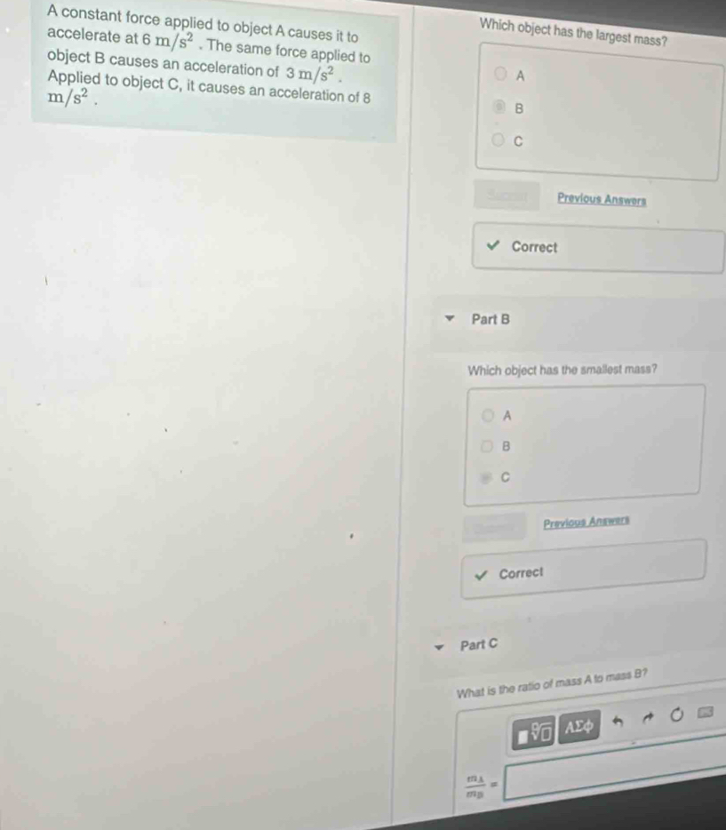 A constant force applied to object A causes it to
Which object has the largest mass?
accelerate at 6m/s^2. The same force applied to
object B causes an acceleration of 3m/s^2.
A
Applied to object C, it causes an acceleration of 8 B
m/s^2.
C
Suceat Previous Answers
Correct
Part B
Which object has the smallest mass?
A
B
C
Previous Answers
Correc!
Part C
What is the ratio of mass A to mass B?
AEφ
frac m_Am_B=