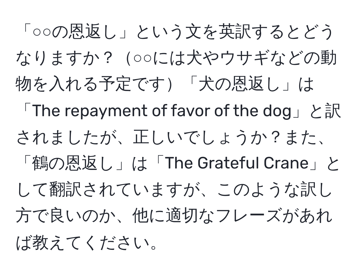 「○○の恩返し」という文を英訳するとどうなりますか？○○には犬やウサギなどの動物を入れる予定です「犬の恩返し」は「The repayment of favor of the dog」と訳されましたが、正しいでしょうか？また、「鶴の恩返し」は「The Grateful Crane」として翻訳されていますが、このような訳し方で良いのか、他に適切なフレーズがあれば教えてください。