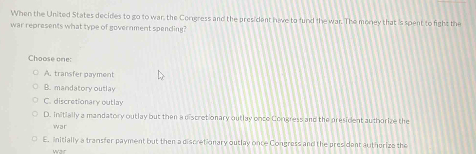 When the United States decides to go to war, the Congress and the president have to fund the war. The money that is spent to fight the
war represents what type of government spending?
Choose one:
A. transfer payment
B. mandatory outlay
C. discretionary outlay
D. initially a mandatory outlay but then a discretionary outlay once Congress and the president authorize the
war
E. initially a transfer payment but then a discretionary outlay once Congress and the president authorize the
war