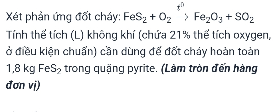 t^0
Xét phản ứng đốt cháy: Fe S_2+O_2to Fe_2O_3+SO_2
Tính thể tích (L) không khí (chứa 21% thể tích oxygen, 
ở điều kiện chuẩn) cần dùng để đốt cháy hoàn toàn
1,8 kg Fe S_2 trong quặng pyrite. (Làm tròn đến hàng 
đơn vị)