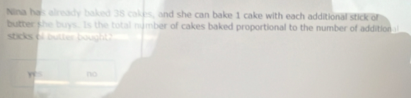 Nina has already baked 38 cakes, and she can bake 1 cake with each additional stick of
butter she buys. Is the total number of cakes baked proportional to the number of additional
sticks of butter bought
Yes no