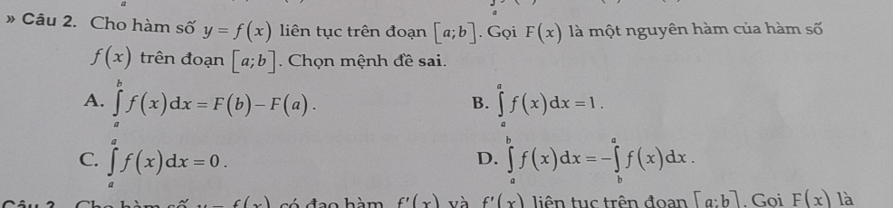 » Câu 2. Cho hàm số y=f(x) liên tục trên đoạn [a;b]. Gọi F(x) là một nguyên hàm của hàm số
f(x) trên đoạn [a;b]. Chọn mệnh đề sai.
A. ∈tlimits _a^bf(x)dx=F(b)-F(a). ∈tlimits _a^af(x)dx=1. 
B.
C. ∈tlimits _a^af(x)dx=0. ∈tlimits _a^bf(x)dx=-∈tlimits _b^af(x)dx. 
D.
f(x(x) có đạo hàm f'(x) và f'(x) tiên tuc trên đoạn [a:b]. Goi F(x) là