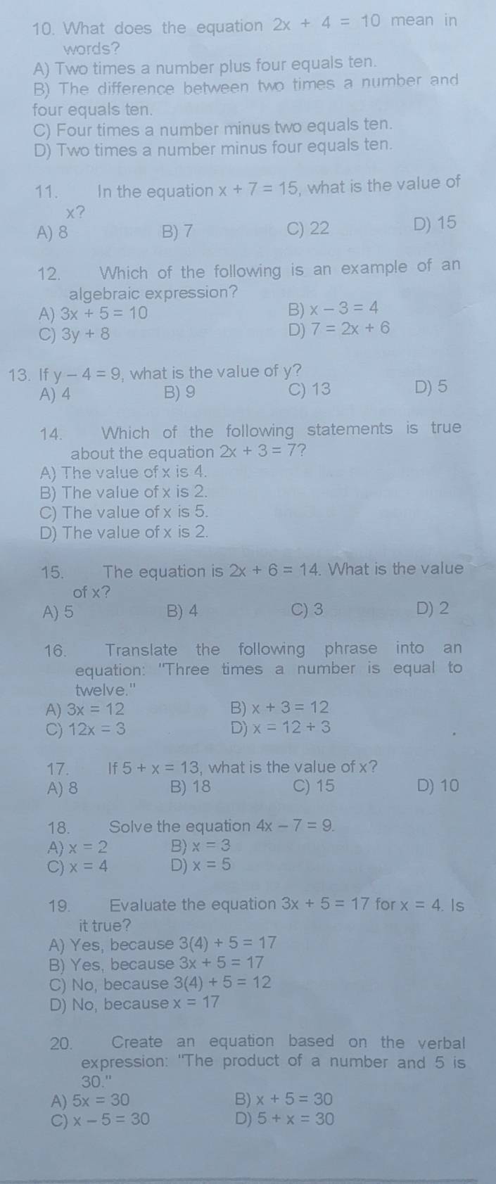 What does the equation 2x+4=10 mean in
words?
A) Two times a number plus four equals ten.
B) The difference between two times a number and
four equals ten.
C) Four times a number minus two equals ten.
D) Two times a number minus four equals ten.
11. In the equation x+7=15 , what is the value of
x?
A) 8 B) 7 C) 22 D) 15
12.  Which of the following is an example of an
algebraic expression?
A) 3x+5=10
B) x-3=4
C) 3y+8
D) 7=2x+6
13. If y-4=9 , what is the value of y?
A) 4 B) 9 C) 13 D) 5
14.  Which of the following statements is true
about the equation 2x+3=7 ?
A) The value of x is 4.
B) The value of x is 2.
C) The value of x is 5.
D) The value of x is 2.
15. The equation is 2x+6=14. What is the value
ot x 7
A) 5 B) 4 C)3 D) 2
16. Translate the following phrase into an
equation: "Three times a number is equal to
twelve."
A) 3x=12 B) x+3=12
C) 12x=3 D) x=12+3
17. 5+x=13 , what is the value of x?
A) 8 B) 18 C) 15 D) 10
18. Solve the equation 4x-7=9.
A) x=2 B) x=3
C) x=4 D) x=5
19. Evaluate the equation 3x+5=17 for x=4. Is
it true?
A) Yes, because 3(4)+5=17
B) Yes, because 3x+5=17
C) No, because 3(4)+5=12
D) No, because x=17
20. Create an equation based on the verbal
expression: "The product of a number and 5 is
30''
A) 5x=30 B) x+5=30
C) x-5=30 D) 5+x=30