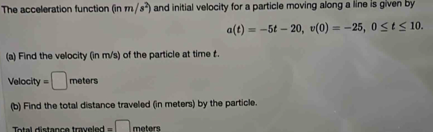 The acceleration function (inm/s^2) and initial velocity for a particle moving along a line is given by
a(t)=-5t-20, v(0)=-25, 0≤ t≤ 10. 
(a) Find the velocity (in m/s) of the particle at time t. 
Velocity =□ meters
(b) Find the total distance traveled (in meters) by the particle. 
Total distance traveled =□ meters