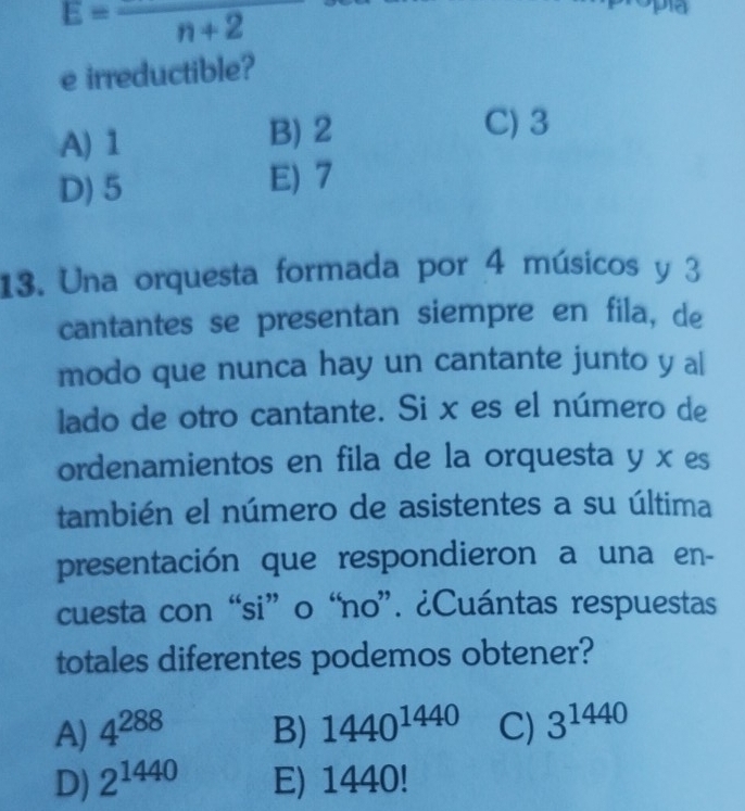 E=frac n+2
e irreductible?
A) 1 B) 2
C) 3
D) 5 E) 7
13. Una orquesta formada por 4 músicos y 3
cantantes se presentan siempre en fila, de
modo que nunca hay un cantante junto y al
lado de otro cantante. Si x es el número de
ordenamientos en fila de la orquesta y x es
también el número de asistentes a su última
presentación que respondieron a una en-
cuesta con “si” o “no”. ¿Cuántas respuestas
totales diferentes podemos obtener?
A) 4^(288) B) 1440^(1440) C) 3^(1440)
D) 2^(1440) E) 1440!