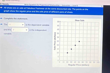 Torole Unomeed g 
S i Ready Write Equations for Preportional Refationships — Instruction — Level G 
4 All shoes are on sale at Fabulous Footwear at the same discounted rate. The points on the 
graph show the regular price and the sale price of different pairs of shoes. 
4 Complete the statement. 
← The ? is the dependent variable 
and the ? is the independent 
variable