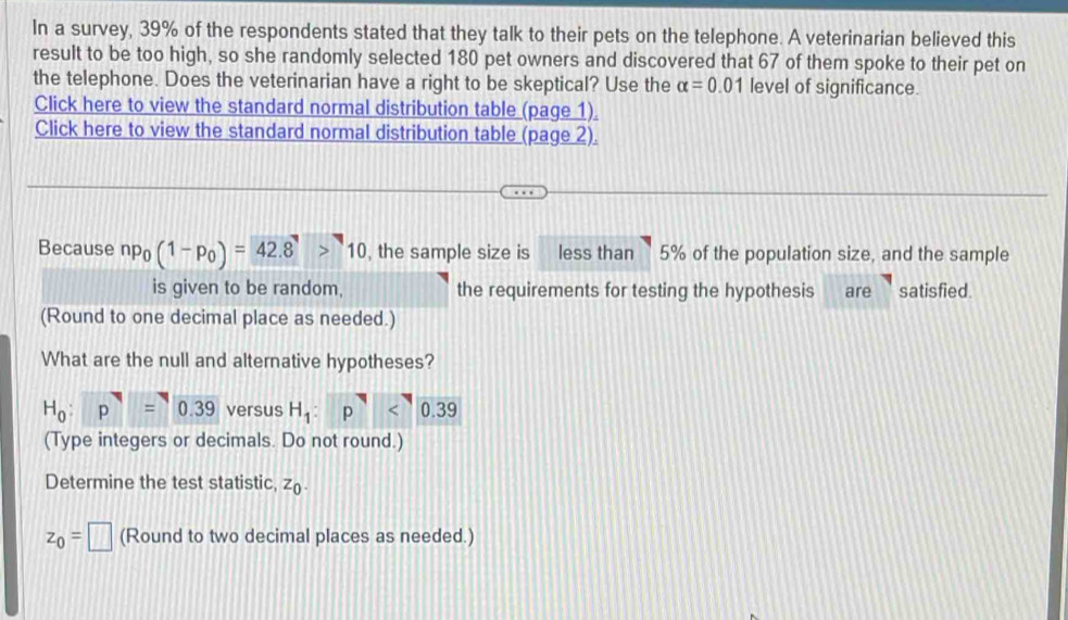 In a survey, 39% of the respondents stated that they talk to their pets on the telephone. A veterinarian believed this 
result to be too high, so she randomly selected 180 pet owners and discovered that 67 of them spoke to their pet on 
the telephone. Does the veterinarian have a right to be skeptical? Use the alpha =0.01 level of significance. 
Click here to view the standard normal distribution table (page 1) 
Click here to view the standard normal distribution table (page 2). 
Because np_0(1-p_0)=42.8>10 , the sample size is less than 5% of the population size, and the sample 
is given to be random, the requirements for testing the hypothesis are satisfied. 
(Round to one decimal place as needed.) 
What are the null and alternative hypotheses?
H_0:p^7=0.39 versus H_1:p<<UNK>0.39
(Type integers or decimals. Do not round.) 
Determine the test statistic, z_0.
z_0=□ (Round to two decimal places as needed.)