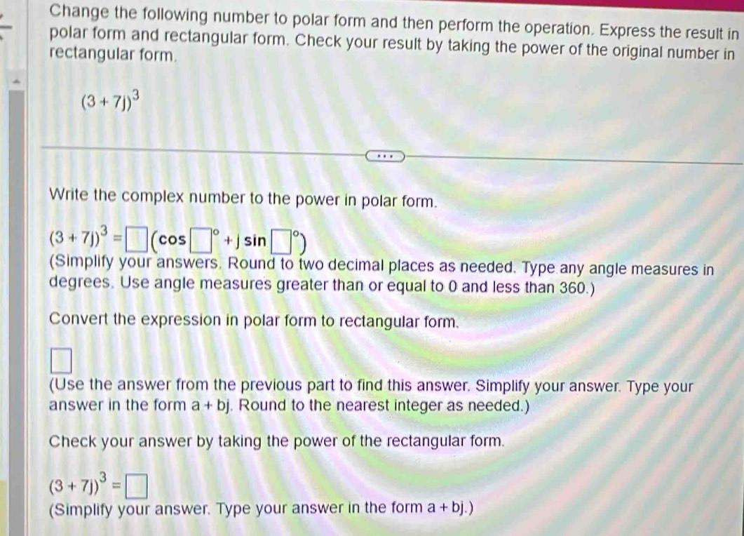 Change the following number to polar form and then perform the operation. Express the result in 
polar form and rectangular form. Check your result by taking the power of the original number in 
rectangular form.
(3+7j)^3
Write the complex number to the power in polar form.
(3+7j)^3=□ (cos □°+jsin □°)
(Simplify your answers. Round to two decimal places as needed. Type any angle measures in 
degrees. Use angle measures greater than or equal to 0 and less than 360.) 
Convert the expression in polar form to rectangular form. 
(Use the answer from the previous part to find this answer. Simplify your answer. Type your 
answer in the form a+bj. Round to the nearest integer as needed.) 
Check your answer by taking the power of the rectangular form.
(3+7j)^3=□
(Simplify your answer. Type your answer in the form a+bj.)