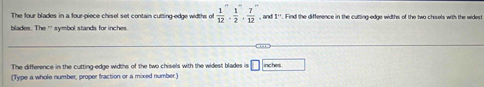 The four blades in a four-piece chisel set contain cutting-edge widths of  1/12 ,  1/2 ,  7/12  , and 1''. Find the difference in the cutting-edge widths of the two chisels with the widest 
blades. The '' symbol stands for inches. 
The difference in the cutting-edge widths of the two chisels with the widest blades is □ inches. 
(Type a whole number, proper fraction or a mixed number.)