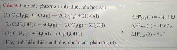 Cho các phương trình nhiệt hóa học sau: 
(1) C_2H_4(g)+3O_2(g)to 2CO_2(g)+2H_2O(l)
△ _rH^0_298(1)=-1411kJ
(2) C_2H_5OH(l)+3O_2(g)to 2CO_2(g)+3H_2O(l) △ _rH^o_298(2)=-1367kJ
(3) C_2H_4(g)+H_2O(l)to C_2H_5OH(l) △ _rH^0_298(3)= ? kJ 
Hãy tính biển thiên enthalpy chuẩn của phản ứng (3).