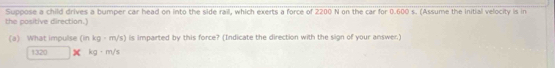 Suppose a child drives a bumper car head on into the side rail, which exerts a force of 2200 N on the car for 0.600 s. (Assume the Initial velocity is in 
the positive direction.) 
(a) What impulse (inkg· m/s) is imparted by this force? (Indicate the direction with the sign of your answer.)
1320 kg-m/s