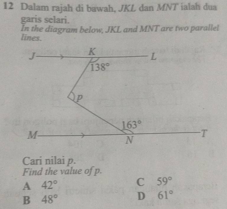 Dalam rajah di bawah, JKL dan MNT ialah dua
garis selari.
In the diagram below, JKL and MNT are two parallel
lines.
Cari nilai p.
Find the value of p.
A 42°
C 59°
B 48°
D 61°