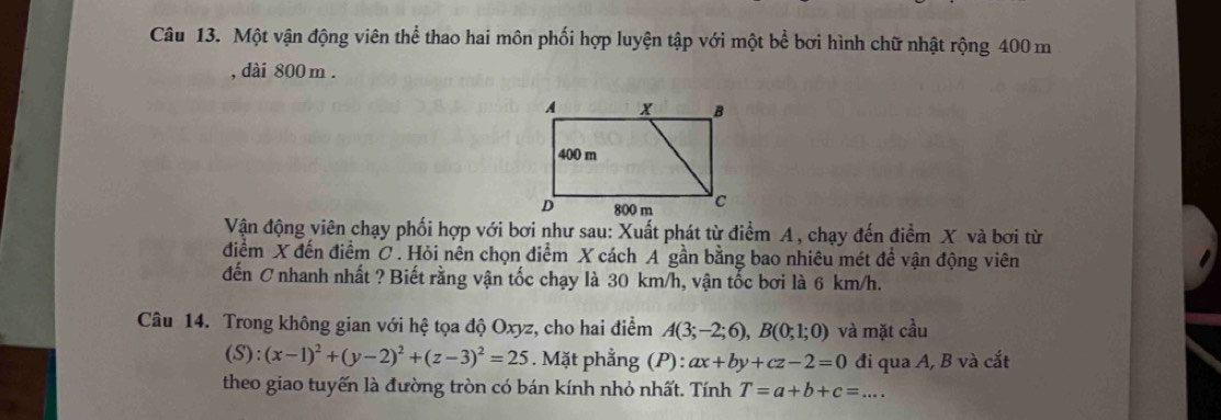 Một vận động viên thể thao hai môn phối hợp luyện tập với một bể bơi hình chữ nhật rộng 400 m
, dài 800m. 
Vận động viên chạy phối hợp với bơi như sau: Xuất phát từ điểm A , chạy đến điểm X và bơi từ 
điểm X đến điểm C. Hỏi nên chọn điểm X cách A gần bằng bao nhiêu mét đề vận động viên 
đến C nhanh nhất ? Biết rằng vận tốc chạy là 30 km/h, vận tốc bơi là 6 km/h. 
Câu 14. Trong không gian với hệ tọa độ Oxyz, cho hai điểm A(3;-2;6), B(0;1;0) và mặt cầu 
(S): (x-1)^2+(y-2)^2+(z-3)^2=25. Mặt phẳng (P): ax+by+cz-2=0 đi qua A, B và cắt 
theo giao tuyến là đường tròn có bán kính nhỏ nhất. Tính T=a+b+c=....