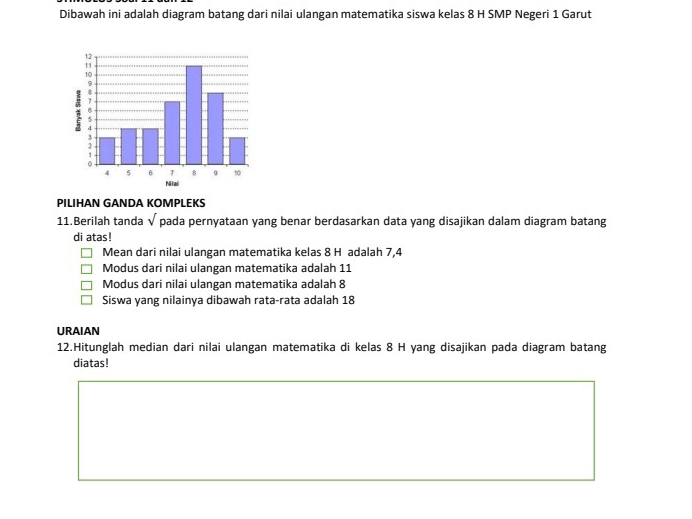 Dibawah ini adalah diagram batang dari nilai ulangan matematika siswa kelas 8 H SMP Negeri 1 Garut
Niai
PILIHAN GANDA KOMPLEKS
11.Berilah tanda sqrt() pada pernyataan yang benar berdasarkan data yang disajikan dalam diagram batang
di atas!
Mean dari nilai ulangan matematika kelas 8 H adalah 7, 4
Modus dari nilai ulangan matematika adalah 11
Modus dari nilai ulangan matematika adalah 8
Siswa yang nilainya dibawah rata-rata adalah 18
URAIAN
12.Hitunglah median dari nilai ulangan matematika di kelas 8 H yang disajikan pada diagram batang
diatas!