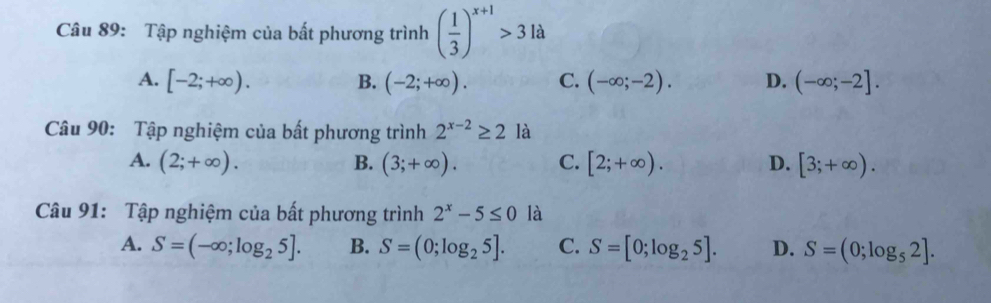 Tập nghiệm của bất phương trình ( 1/3 )^x+1>31a
A. [-2;+∈fty ). B. (-2;+∈fty ). C. (-∈fty ;-2). D. (-∈fty ;-2]. 
Câu 90: Tập nghiệm của bất phương trình 2^(x-2)≥ 2 là
A. (2;+∈fty ). B. (3;+∈fty ). C. [2;+∈fty ). D. [3;+∈fty ). 
Câu 91: Tập nghiệm của bất phương trình 2^x-5≤ 0 là
A. S=(-∈fty ;log _25]. B. S=(0;log _25]. C. S=[0;log _25]. D. S=(0;log _52].