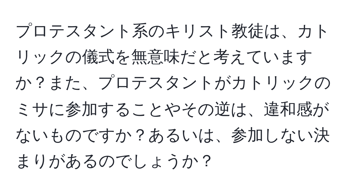 プロテスタント系のキリスト教徒は、カトリックの儀式を無意味だと考えていますか？また、プロテスタントがカトリックのミサに参加することやその逆は、違和感がないものですか？あるいは、参加しない決まりがあるのでしょうか？