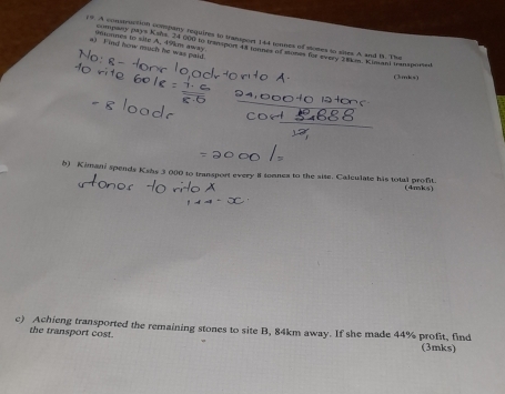 y9. A consmuction company requires in transport 144 tewnes of somes to shes A and B. The 
a) F ind how much he was paid 9monnes to site A. 49km away company pays Kahs 24 600 to trampon 43 tannes of stones for every 1km. Kimani transporsed 
(3mks) 
b) Kimani spends Kshs 3 000 to transport every i onnes to the site. Calculate his total profit. 
(4mks) 
c) Achieng transported the remaining stones to site B, 84km away. If she made 44% profit, find 
the transport cost. 
(3mks)