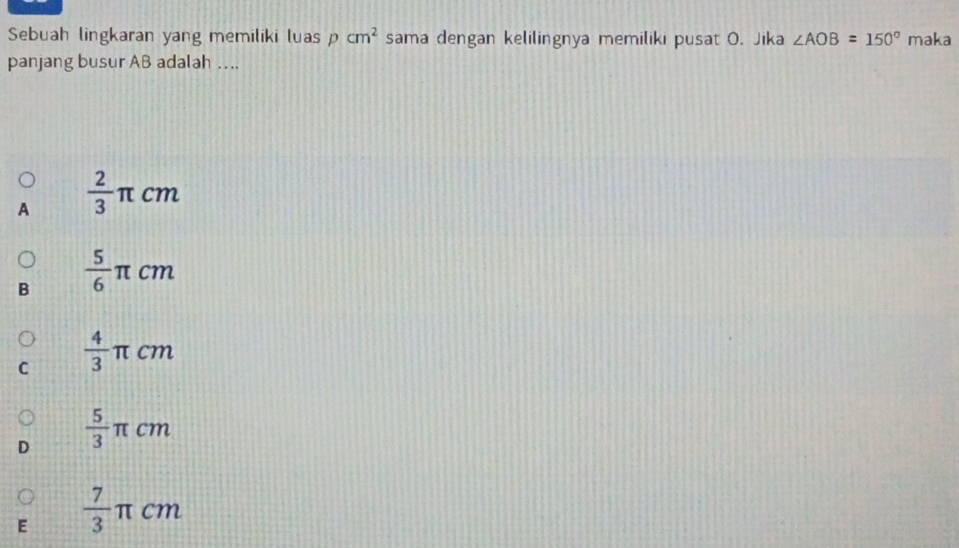 Sebuah lingkaran yang memiliki luas pcm^2 sama dengan kelilingnya memiliki pusat O. Jika ∠ AOB=150° maka
panjang busur AB adalah ….
A  2/3 π cm
B  5/6 π cm
C  4/3 π cm
D  5/3 π cm
E  7/3 π cm