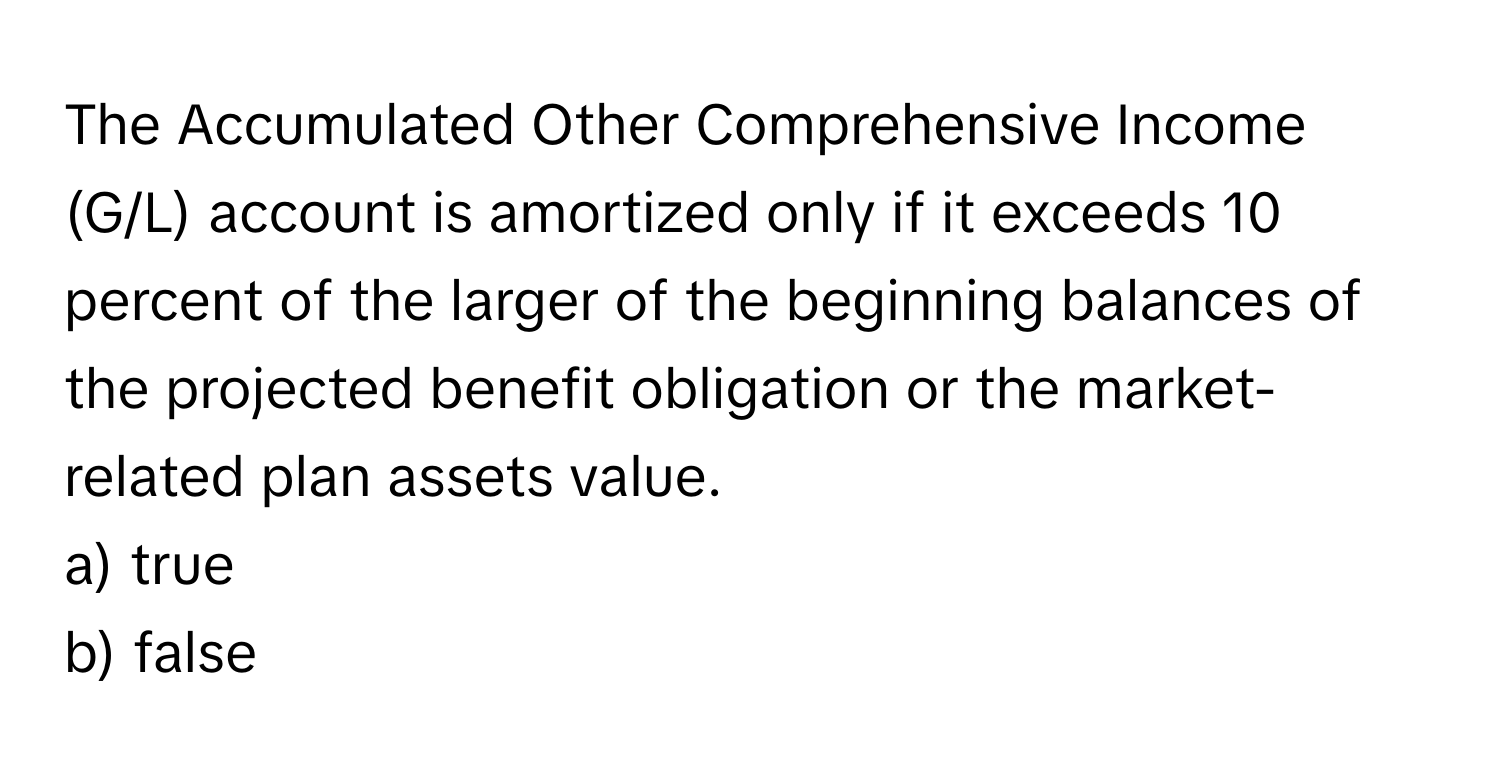 The Accumulated Other Comprehensive Income (G/L) account is amortized only if it exceeds 10 percent of the larger of the beginning balances of the projected benefit obligation or the market-related plan assets value. 
a) true 
b) false