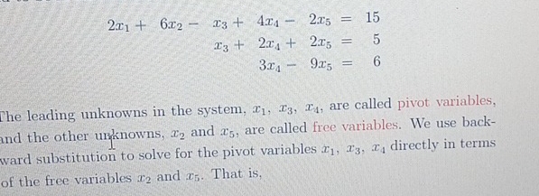 2x_1+6x_2-x_3+4x_4-2x_5=15
x_3+2x_4+2x_5=5
3x_4-9x_5=6
The leading unknowns in the system, x_1, x_3, x_4 , are called pivot variables, 
and the other unknowns, x_2 and x_5 , are called free variables. We use back- 
ward substitution to solve for the pivot variables . x_1, x_3, x_4 directly in terms 
of the free variables x_2 and x_5. That is,