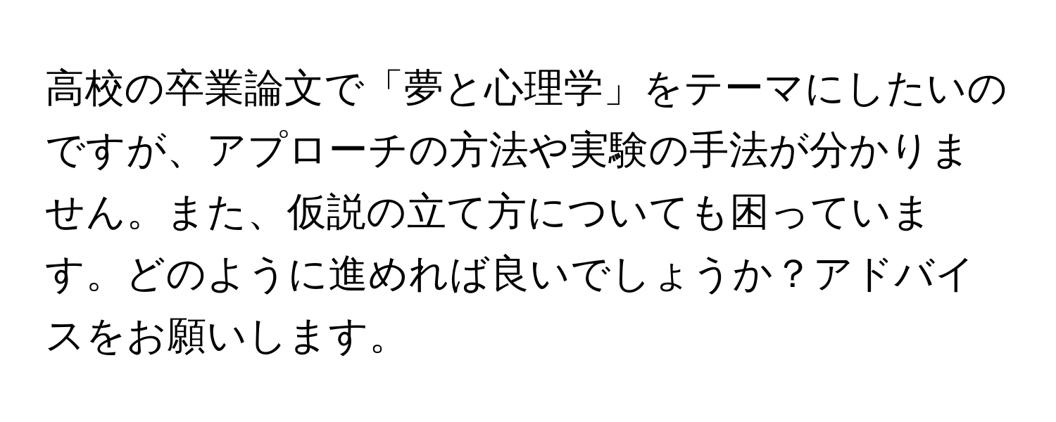 高校の卒業論文で「夢と心理学」をテーマにしたいのですが、アプローチの方法や実験の手法が分かりません。また、仮説の立て方についても困っています。どのように進めれば良いでしょうか？アドバイスをお願いします。