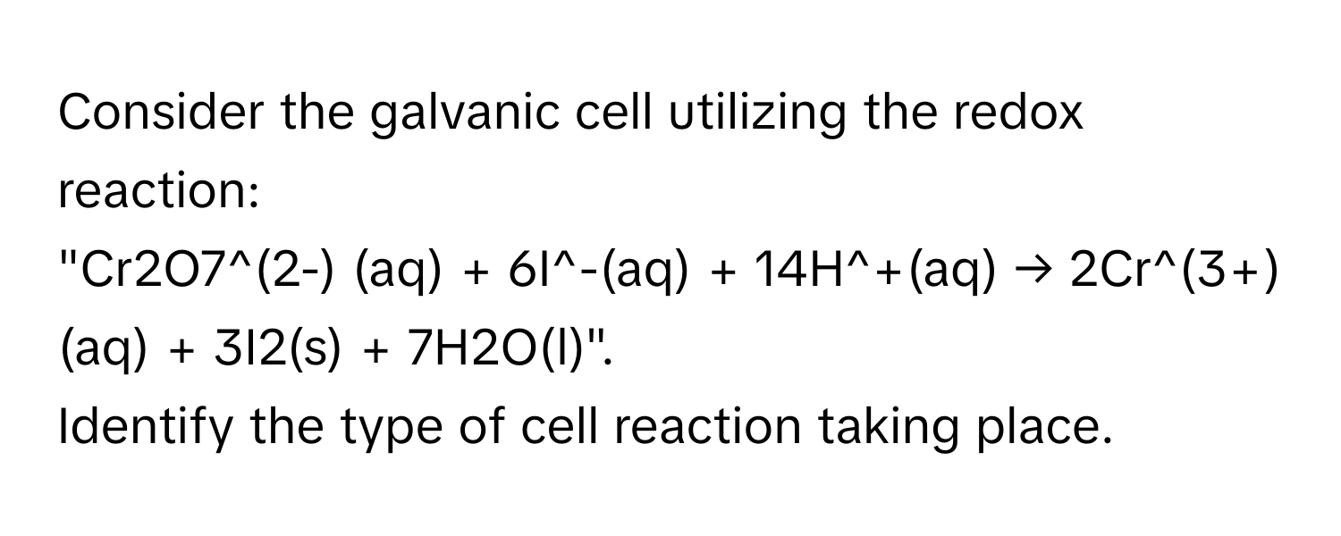 Consider the galvanic cell utilizing the redox reaction: 
"Cr2O7^(2-) (aq) + 6I^-(aq) + 14H^+(aq) → 2Cr^(3+)(aq) + 3I2(s) + 7H2O(l)". 
Identify the type of cell reaction taking place.