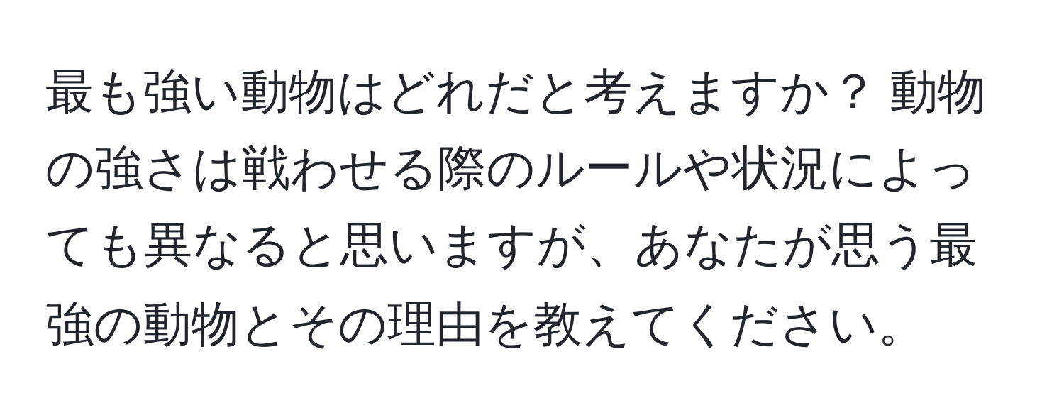 最も強い動物はどれだと考えますか？ 動物の強さは戦わせる際のルールや状況によっても異なると思いますが、あなたが思う最強の動物とその理由を教えてください。