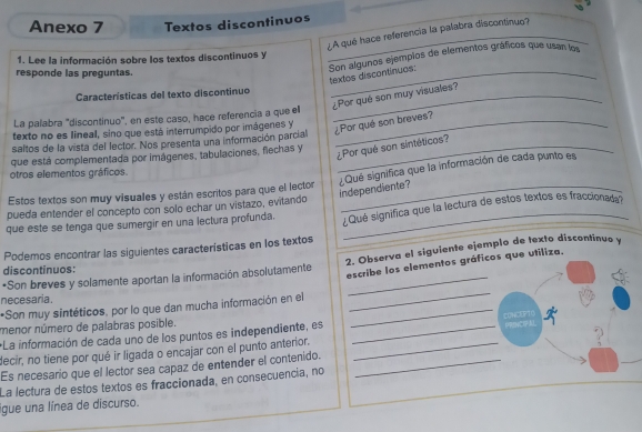 Anexo 7 Textos discontinuos
¿A qué hace referencia la palabra discontinuo?
1. Lee la información sobre los textos discontinuos y
responde las preguntas.
:Son algunos ejemplos de elementos gráficos que usan los textos discontinuos.
Características del texto discontinuo_
¿Por qué son muy visuales?
La palabra "discontinuo", en este caso, hace referencia a que ell_
texto no es Iineal, sino que está interrumpido por imágenes y
¿Por qué son breves?
saltos de la vista del lector. Nos presenta una información parcial
_¿Por qué son sintéticos?
que está complementada por imágenes, tabulaciones, flechas y
otros elementos gráficos.
Estos textos son muy visuales y están escritos para que el lector_
¿Qué significa que la información de cada punto es independiente?
pueda entender el concepto con solo echar un vistazo, evitando
que este se tenga que sumergir en una lectura profunda. _¿Qué significa que la lectura de estos textos es fraccionad
Podemos encontrar las siguientes características en los textos
•Son breves y solamente aportan la información absolutamente 2. Observa el siguiente ejemplo de texto discontinuo y
discontinuos:
escribe los elementos gráficos que utiliza.
necesaria .
*Son muy sintéticos, por lo que dan mucha información en el_
_
menor número de palabras posible.
PRNCP
*La información de cada uno de los puntos es independiente, es _CONCEPT
decir, no tiene por qué ir ligada o encajar con el punto anterior._
Es necesario que el lector sea capaz de entender el contenido._
_
La lectura de estos textos es fraccionada, en consecuencia, no
gue una línea de discurso.