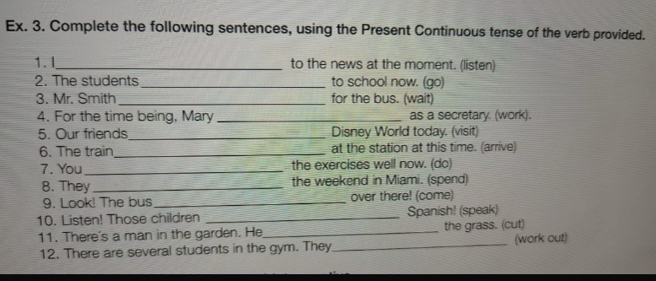 Ex. 3. Complete the following sentences, using the Present Continuous tense of the verb provided. 
1. I _to the news at the moment. (listen) 
2. The students_ to school now. (go) 
3. Mr. Smith _for the bus. (wait) 
4. For the time being, Mary _as a secretary. (work). 
5. Our friends_ Disney World today. (visit) 
6. The train_ at the station at this time. (arrive) 
7. You_ the exercises well now. (do) 
8. They _the weekend in Miami. (spend) 
9. Look! The bus _over there! (come) 
10. Listen! Those children _Spanish! (speak) 
11. There's a man in the garden. He_ the grass. (cut) 
12. There are several students in the gym. They_ (work out)