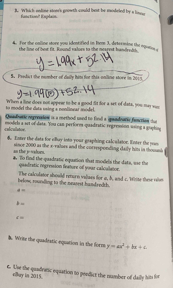 Which online store's growth could best be modeled by a linear 
function? Explain. 
4. For the online store you identified in Item 3, determine the equation of 
the line of best fit. Round values to the nearest hundredth. 
5. Predict the number of daily hits for this online store in 2015. 
When a line does not appear to be a good fit for a set of data, you may want 
to model the data using a nonlinear model. 
Quadratic regression is a method used to find a quadratic function that 
models a set of data. You can perform quadratic regression using a graphing 
calculator. 
6. Enter the data for eBuy into your graphing calculator. Enter the years
since 2000 as the x -values and the corresponding daily hits in thousands 
as the y -values. 
a. To find the quadratic equation that models the data, use the 
quadratic regression feature of your calculator. 
The calculator should return values for a, b, and c. Write these values 
below, rounding to the nearest hundredth.
a=
b=
c=
b. Write the quadratic equation in the form y=ax^2+bx+c. 
c. Use the quadratic equation to predict the number of daily hits for 
eBuy in 2015.