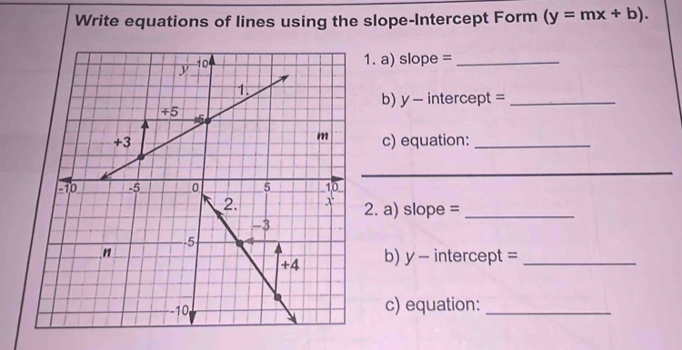 Write equations of lines using the slope-Intercept Form (y=mx+b). 
1. a) slope =_ 
b) y - intercept =_ 
c) equation:_ 
_ 
2. a) slope =_ 
b) y - intercept =_ 
c) equation:_