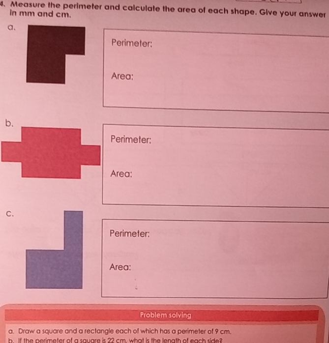 Measure the perimeter and calculate the area of each shape. Give your answer 
in mm and cm. 
a、 
Perimeter: 
Area: 
b. 
Perimeter: 
Area: 
C. 
Perimeter: 
Area: 
Problem solving 
a. Draw a square and a rectangle each of which has a perimeter of 9 cm. 
b. If the perimeter of a square is 22 cm. what is the lenath of each side?