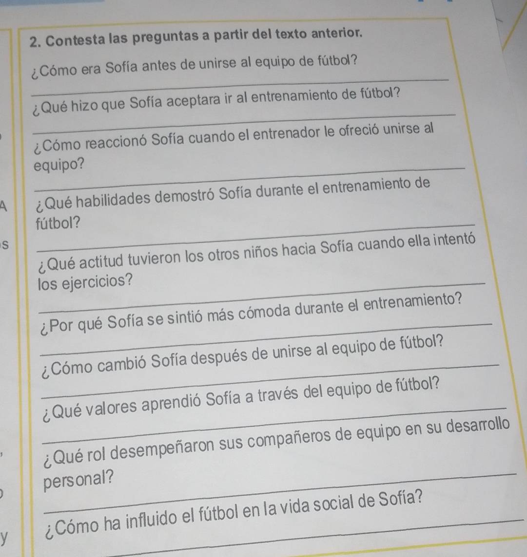 Contesta las preguntas a partir del texto anterior. 
_ 
¿Cómo era Sofía antes de unirse al equipo de fútbol? 
_ 
¿Qué hizo que Sofía aceptara ir al entrenamiento de fútbol? 
¿Cómo reaccionó Sofía cuando el entrenador le ofreció unirse al 
equipo? 
¿Qué habilidades demostró Sofía durante el entrenamiento de 
fútbol? 
S 
¿ Qué actitud tuvieron los otros niños hacia Sofía cuando ella intentó 
los ejercicios? 
_ 
¿ Por qué Sofía se sintió más cómoda durante el entrenamiento? 
_ 
¿Cómo cambió Sofía después de unirse al equipo de fútbol? 
_ 
¿Qué valores aprendió Sofía a través del equipo de fútbol? 
¿Qué rol desempeñaron sus compañeros de equipo en su desarrollo 
personal? 
y ¿Cómo ha influido el fútbol en la vida social de Sofía?