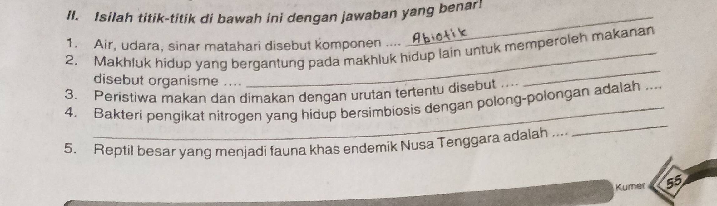 Isilah titik-titik di bawah ini dengan jawaban yang benar! 
1. Air, udara, sinar matahari disebut komponen .... 
2. Makhluk hidup yang bergantung pada makhluk hidup lain untuk memperoleh makanan 
disebut organisme .... 
3. Peristiwa makan dan dimakan dengan urutan tertentu disebut .. 
_ 
4. Bakteri pengikat nitrogen yang hidup bersimbiosis dengan polong-polongan adalah ._ 
5. Reptil besar yang menjadi fauna khas endemik Nusa Tenggara adalah .... 
_ 
Kumer 55