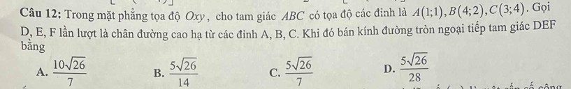 Trong mặt phẳng tọa độ Oxy, cho tam giác ABC có tọa độ các đinh là A(1;1), B(4;2), C(3;4). Gọi
D, E, F lần lượt là chân đường cao hạ từ các đỉnh A, B, C. Khi đó bán kính đường tròn ngoại tiếp tam giác DEF
bằng
A.  10sqrt(26)/7  B.  5sqrt(26)/14  C.  5sqrt(26)/7  D.  5sqrt(26)/28 