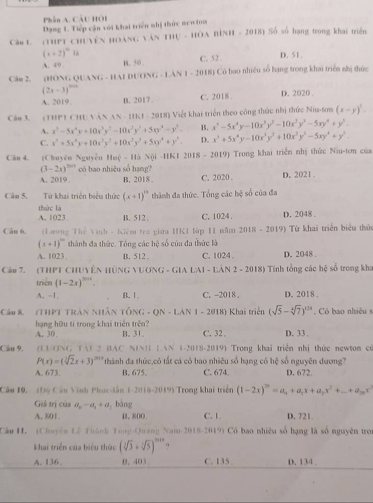 Phần A. CầU HÔI
Dạng 1. Tiếp cận với khai triển nhị thức newton
Câo L.  (THPT CHUYÊN HOẢNG VăN THU - HÔA BÌNH - 2018) Số số hạng trong khai triển
(x+2)^th là D. 51.
A. 49 . C. 52 .
B. 50 .
Câu 2. (HÔNG QUANG - HAI DUONG - LAN 1-2018 Có bao nhiêu số hạng trong khai triển nhị thức
(2x-3)^2018
A. 2019. B. 2017 . C. 2018 . D. 2020 .
Câu 3. (THPT CHU VăN N· 11KI=20 (18) Viết khai triển theo công thức nhị thức Niu-tơn (x-y)^5=
A. x^5-5x^4y+10x^3y^2-10x^2y^3+5xy^4-y^5. B. x^5-5x^4y-10x^3y^2-10x^2y^3-5xy^4+y^5.
C. x^5+5x^4y+10x^3y^2+10x^2y^3+5xy^4+y^5. D. x^5+5x^4y-10x^3y^2+10x^2y^3-5xy^4+y^5.
Câu 4. (Chuyên Nguyễn Huệ - Hà Nội -HK1 2018 - 2019) Trong khai triển nhị thức Niu-tơn của
(3-2x)^2019 có bao nhiêu số hạng?
A. 2019 . B. 2018 . C. 2020 . D.2021 .
Cău 5. Từ khai triển biểu thức (x+1)^10 thành đa thức. Tổng các hệ số của đa
thức là
A. 1023 . B. 512 . C. 1024 . D. 2048 .
Cân 6.  (Lương Thể Vinh - Kiêm tra giữa HK1 lớp 11 năm 2018 - 2019) Từ khai triển biểu thức
(x+1)^10 thành đa thức. Tổng các hệ số của đa thức là
A. 1023 . B. 512 . C. 1024 . D. 2048 .
Câu 7.   (THPT CHUYÊN HÜNG VƯƯNG - GIA LAI - LẢN 2 - 2018) Tính tổng các hệ sổ trong kha
triển (1-2x)^2018.
A. -1. B. 1. C. -2018 . D. 2018 .
Câu 8. (THPT TRÁN NHÂN TÔNG - QN - LÁN 1 - 2018) Khai triển (sqrt(5)-sqrt[4](7))^124. Có bao nhiêu s
hạng hữu ti trong khai triên trên?
A. 30 B. 31. C. 32 . D. 33 .
Câu 9.  (LUONG TAL 2 BAC NINH LAN 1-2018-2019) Trong khai triển nhị thức newton cử
P(x)=(sqrt[3](2)x+3)^2018 thành đa thức,có tất cả có bao nhiêu số hạng có hệ số nguyên dương?
A. 673. B. 675. C. 674. D. 672.
Câu 10. (Độ Câu Vĩnh Phúc-iấn 1-2018-2019) Trong khai triển (1-2x)^20=a_0+a_1x+a_2x^2+...+a_20x^2
Giá trị của a_0-a_1+a bằng
A. 801. B. 800. C. 1. D. 721.
Câu H. (Chuyên Lê Thành Tông-Quang Nam-2018-2019) Có bao nhiêu số hạng là số nguyên tron
khai triển của biểu thức (sqrt[3](3)+sqrt[3](5))^2019 9
A. 136 . B. 403 . C. 135 . D. 134 .