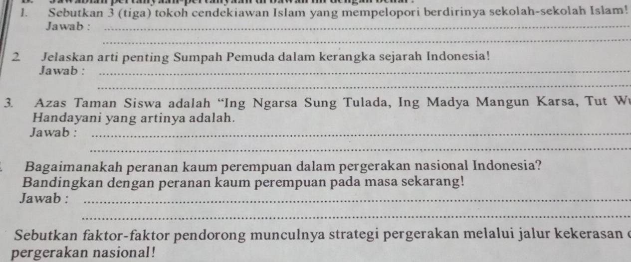 Sebutkan 3 (tiga) tokoh cendekiawan Islam yang mempelopori berdirinya sekolah-sekolah Islam! 
Jawab :_ 
_ 
2 Jelaskan arti penting Sumpah Pemuda dalam kerangka sejarah Indonesia! 
Jawab :_ 
_ 
3. Azas Taman Siswa adalah “Ing Ngarsa Sung Tulada, Ing Madya Mangun Karsa, Tut W 
Handayani yang artinya adalah. 
Jawab :_ 
_ 
Bagaimanakah peranan kaum perempuan dalam pergerakan nasional Indonesia? 
Bandingkan dengan peranan kaum perempuan pada masa sekarang! 
Jawab :_ 
_ 
Sebutkan faktor-faktor pendorong munculnya strategi pergerakan melalui jalur kekerasan c 
pergerakan nasional!