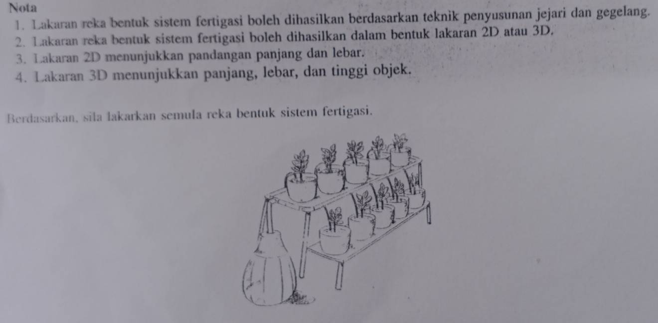 Nota 
1. Lakaran reka bentuk sistem fertigasi boleh dihasilkan berdasarkan teknik penyusunan jejari dan gegelang. 
2. Lakaran reka bentuk sistem fertigasi boleh dihasilkan dalam bentuk lakaran 2D atau 3D. 
3. Lakaran 2D menunjukkan pandangan panjang dan lebar. 
4. Lakaran 3D menunjukkan panjang, lebar, dan tinggi objek. 
Berdasarkan, sila lakarkan semula reka bentuk sistem fertigasi.