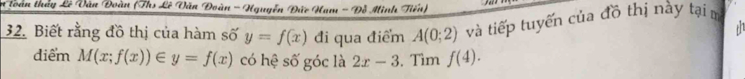 toàn thầy Lê Vân Đoàn (Ths Lê Văn Đoàn - Hguyễn Đức Ham - Đỗ Minh Tiến) 
32. Biết rằng đồ thị của hàm số y=f(x) đi qua điểm A(0;2) và tiếp tuyến của đồ thị này tại m 
th 
điểm M(x;f(x))∈ y=f(x) có hệ số góc là 2x-3. Tìm f(4).