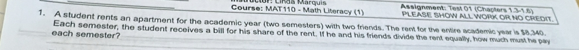 in d a Mar q ui Assignment: Test 01 (Chapters 1.3-1.6) 
Course: MAT110 - Math Literacy (1) PLEASE SHOW ALL WORK OR NO CREDIT. 
1. A student rents an apartment for the academic year (two semesters) with two friends. The rent for the entire academic year is $8,340. 
each semester? Each semester, the student receives a bill for his share of the rent. If he and his friends divide the rent equally, how much must he pay