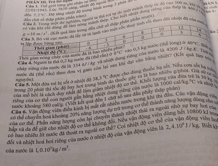 PHẢN III. Trả lời ngà
Câu I. Thể giới từng ghi nhận sự 
22/01/1943. Lúc 7h30 sáng, nhiệt độ ngoài trừ
đến 7,2°C Độ tăng nhiệt độ trung bình trong 2 phút dó
àn 1.
đến chữ số thập phân phần trăm). hí sinh
m, người ta thả rơi tự do một mảnh thép từ độ cao 500 m, khí tới
thép. Cho biết nhiệt dung riêng của thép là 460 J k âu 1:
n phần mười)
ồi theo dõi nhiệt độ của 
 
Thời gian nóng 
Câu 4. Người ta thả 0,2 kg nước đá 
chảy riêng của nước đá là 334 kJ / kg và nhiệt dung
nước đá (thể rắn) theo đơn vị gam còn lại sau khi đạt cân bằngtròn 
Câu 5. Một đứa trẻ bị sốt ở nhiệt độ 38,3°C được cho dùng thuốc hạ sốt. Nếu cơn sốt hạ xuốn
nguyên).
trong 20 phút thì tốc độ bay hơi trung bình do thuốc gây ra là bao nhiêu g/phú là sử cơ chỉ
của mồ hồi là cách duy nhất đề làm giảm nhiệt độ cơ thể. Khối lượng của đứa là 30 kg. M
riêng của cơ thể con người gần bằng nhiệt dung riêng của nước là 1000 cal/kg.^circ C và nhiệt h
hước khoảng 580 cal/g. (Viết kết quả đến 1 chữ số sau dấu phầy thập phần)
Câu 6. Vân động viên điền kinh bị mất rất nhiều nước trong khi thi đầu. Các vận động viên
có thể chuyển hoá khoảng 20% năng lượng dự trữ trong cơ thể thành năng lượng dùng cho có
của cơ thể. Phần năng lượng còn lại chuyển thành nhiệt thải ra ngoài nhờ sự bay hơi của
viên ho
hấp và da để giữ cho nhiệt độ cơ thể không đổi. Nếu vận động viên dùng hết 10800 kJ tron
có bao nhiều lít nước đã thoát ra ngoài cơ thể? Coi nhiệt độ cơ thể
đổi và nhiệt hoá hơi riêng của nước ở nhiệt độ của vận động viên là 2,4.10^6J/kg. Biết kh
của nước là 1,0.10^3kg/m^3.