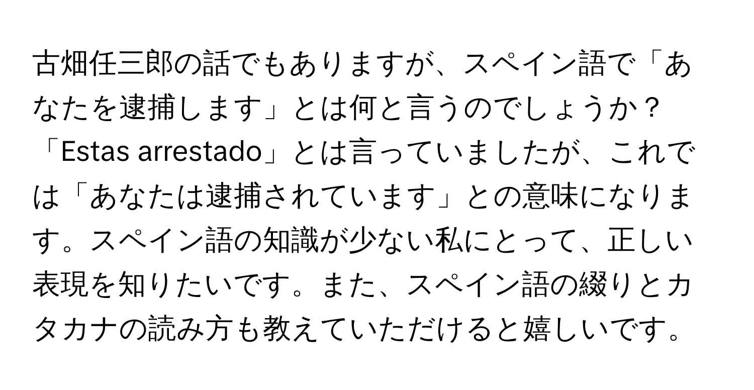 古畑任三郎の話でもありますが、スペイン語で「あなたを逮捕します」とは何と言うのでしょうか？「Estas arrestado」とは言っていましたが、これでは「あなたは逮捕されています」との意味になります。スペイン語の知識が少ない私にとって、正しい表現を知りたいです。また、スペイン語の綴りとカタカナの読み方も教えていただけると嬉しいです。