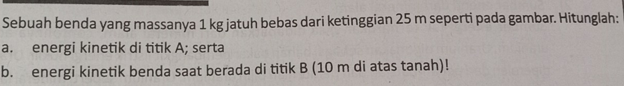 Sebuah benda yang massanya 1 kg jatuh bebas dari ketinggian 25 m seperti pada gambar. Hitunglah: 
a. energi kinetik di titik A; serta 
b. energi kinetik benda saat berada di titik B (10 m di atas tanah)!