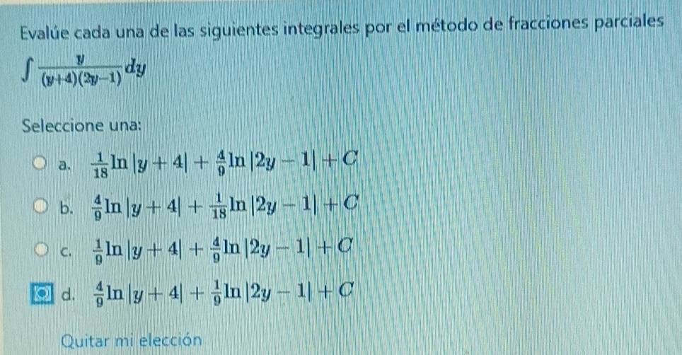 Evalúe cada una de las siguientes integrales por el método de fracciones parciales
∈t  y/(y+4)(2y-1) dy
Seleccione una:
a.  1/18 ln |y+4|+ 4/9 ln |2y-1|+C
b.  4/9 ln |y+4|+ 1/18 ln |2y-1|+C
C.  1/9 ln |y+4|+ 4/9 ln |2y-1|+C
d.  4/9 ln |y+4|+ 1/9 ln |2y-1|+C
Quitar mi elección