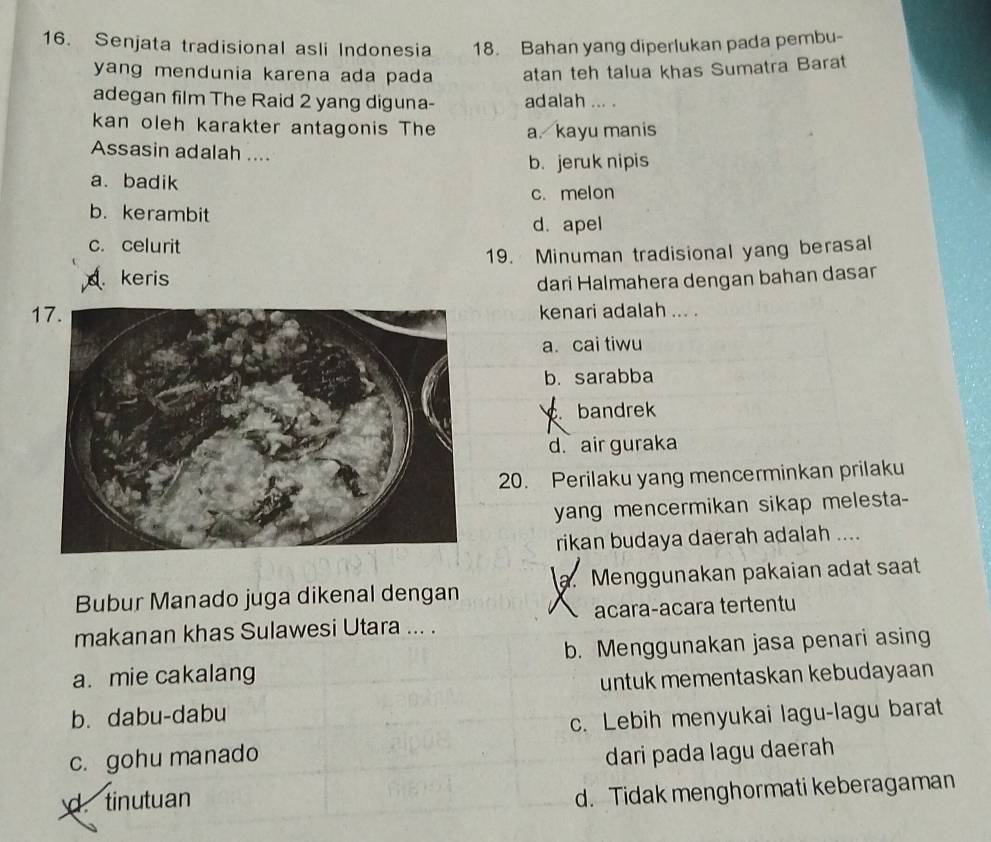 Senjata tradisional asli Indonesia 18. Bahan yang diperlukan pada pembu-
yang mendunia karena ada pada atan teh talua khas Sumatra Barat
adegan film The Raid 2 yang diguna- adalah ... .
kan oleh karakter antagonis The a. kayu manis
Assasin adalah ....
b. jeruk nipis
a.badik
c. melon
b. kerambit
d. apel
c. celurit
19. Minuman tradisional yang berasal
. keris
dari Halmahera dengan bahan dasar
17.kenari adalah ... .
a. cai tiwu
b. sarabba
bandrek
d. air guraka
20. Perilaku yang mencerminkan prilaku
yang mencermikan sikap melesta-
rikan budaya daerah adalah ....
Bubur Manado juga dikenal dengan a. Menggunakan pakaian adat saat

makanan khas Sulawesi Utara ... . acara-acara tertentu
a. mie cakalang b. Menggunakan jasa penari asing
untuk mementaskan kebudayaan
b. dabu-dabu
c. Lebih menyukai lagu-lagu barat
c. gohu manado
dari pada lagu daerah
d. tinutuan
d. Tidak menghormati keberagaman