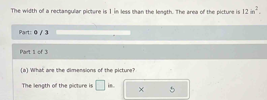 The width of a rectangular picture is 1 n less than the length. The area of the picture is 12in^2. 
Part: 0 / 3 
Part 1 of 3 
(a) What are the dimensions of the picture? 
The length of the picture is in . ×