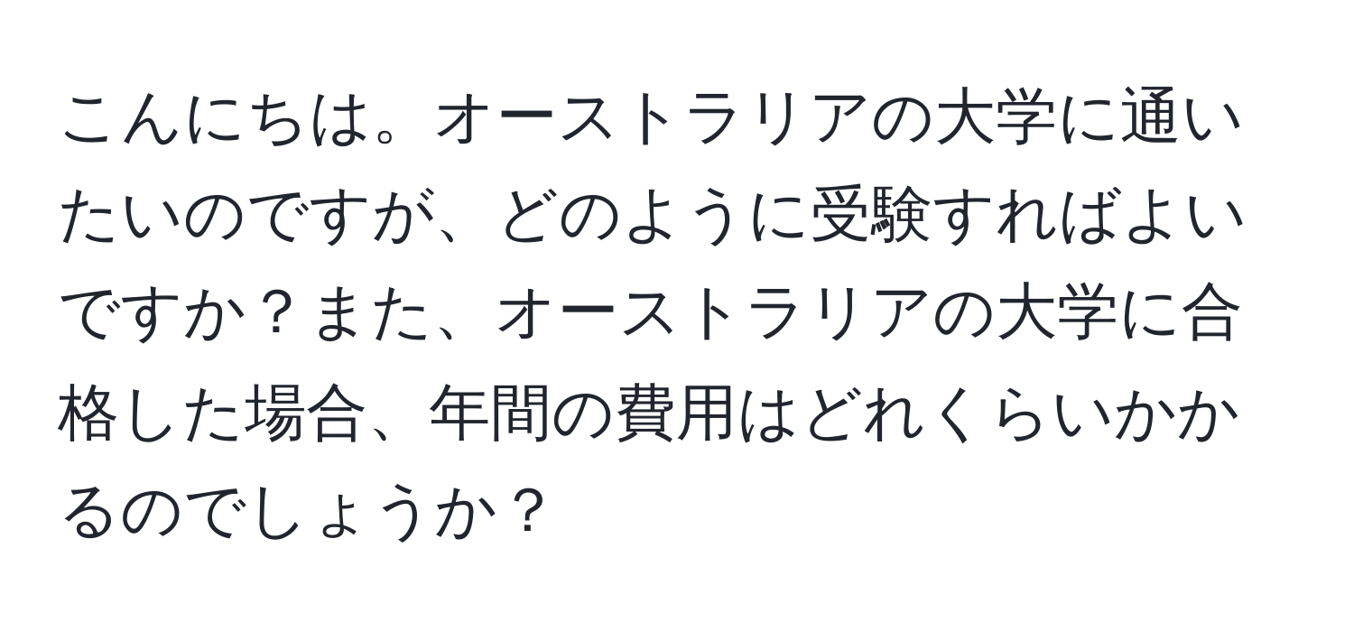 こんにちは。オーストラリアの大学に通いたいのですが、どのように受験すればよいですか？また、オーストラリアの大学に合格した場合、年間の費用はどれくらいかかるのでしょうか？