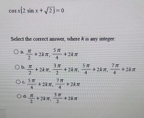 cos x(2sin x+sqrt(2))=0
Select the correct answer, where k is any integer:
a.  π /2 +2kπ ,  5π /4 +2kπ
b.  π /2 +2kπ ,  3π /2 +2kπ ,  5π /4 +2kπ ,  7π /4 +2kπ
C.  5π /4 +2kπ ,  7π /4 +2kπ
d.  π /2 +2kπ ,  3π /2 +2kπ