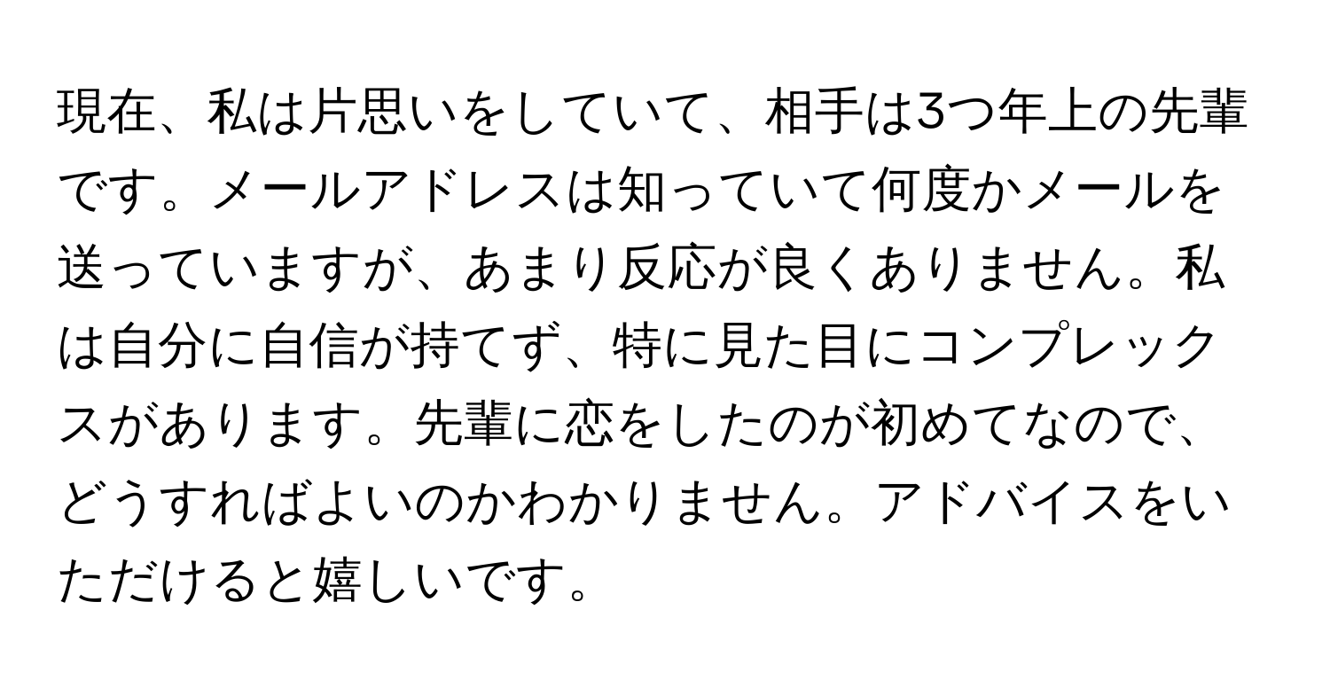 現在、私は片思いをしていて、相手は3つ年上の先輩です。メールアドレスは知っていて何度かメールを送っていますが、あまり反応が良くありません。私は自分に自信が持てず、特に見た目にコンプレックスがあります。先輩に恋をしたのが初めてなので、どうすればよいのかわかりません。アドバイスをいただけると嬉しいです。